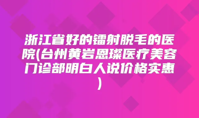 浙江省好的镭射脱毛的医院(台州黄岩恩璨医疗美容门诊部明白人说价格实惠)
