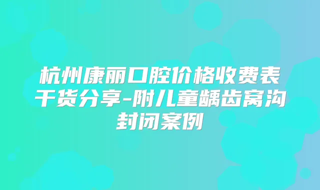 杭州康丽口腔价格收费表干货分享-附儿童龋齿窝沟封闭案例