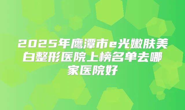 2025年鹰潭市e光嫩肤美白整形医院上榜名单去哪家医院好