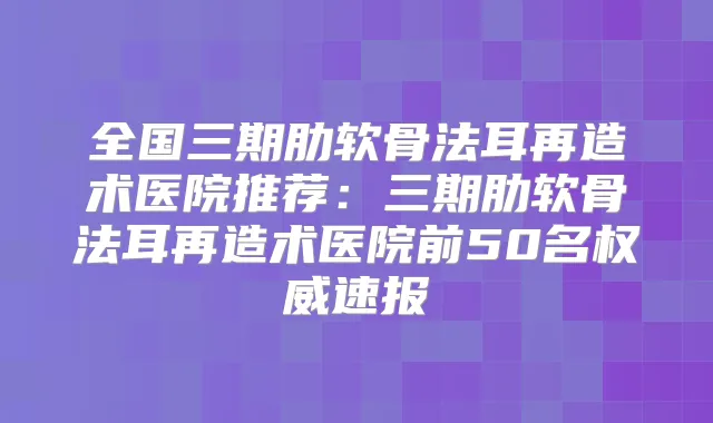 全国三期肋软骨法耳再造术医院推荐:三期肋软骨法耳再造术医院前50名速报