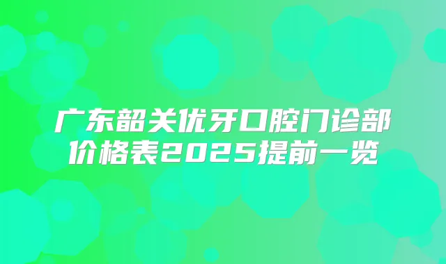 广东韶关优牙口腔门诊部价格表2025提前一览