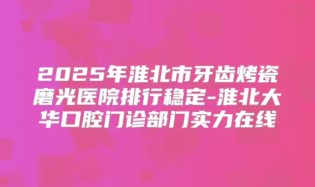 2025年淮北市牙齿烤瓷磨光医院排行稳定-淮北大华口腔门诊部门实力在线