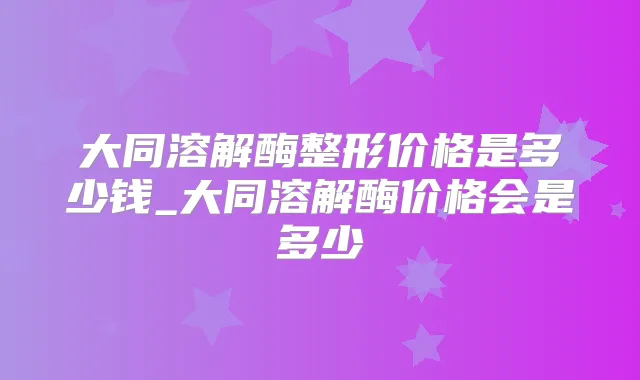 大同溶解酶整形价格是多少钱_大同溶解酶价格会是多少