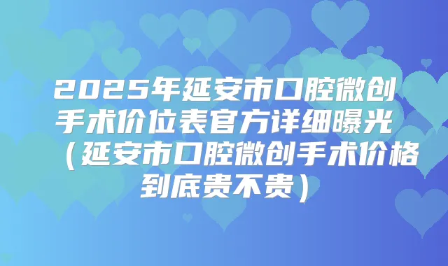 2025年延安市口腔微创手术价位表官方详细曝光（延安市口腔微创手术价格到底贵不贵）