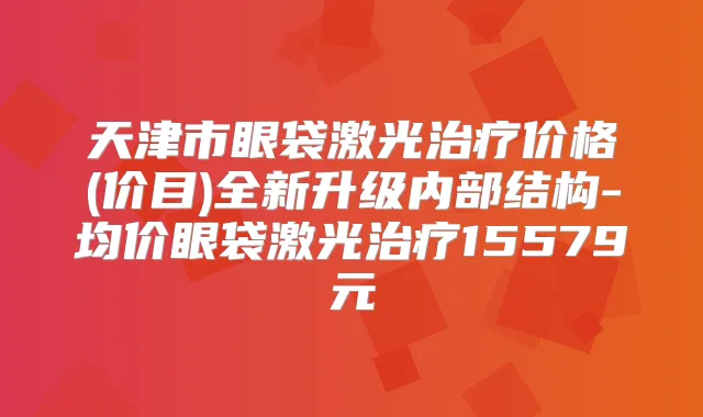 天津市眼袋激光价格(价目)全新升级内部结构-均价眼袋激光15579元