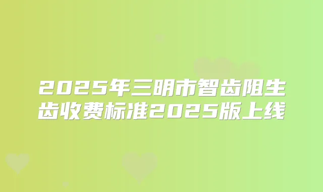 2025年三明市智齿阻生齿收费标准2025版上线