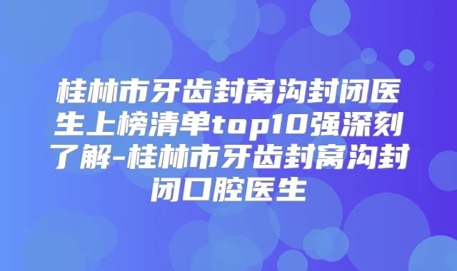 桂林市牙齿封窝沟封闭医生上榜清单top10强深刻了解-桂林市牙齿封窝沟封闭口腔医生