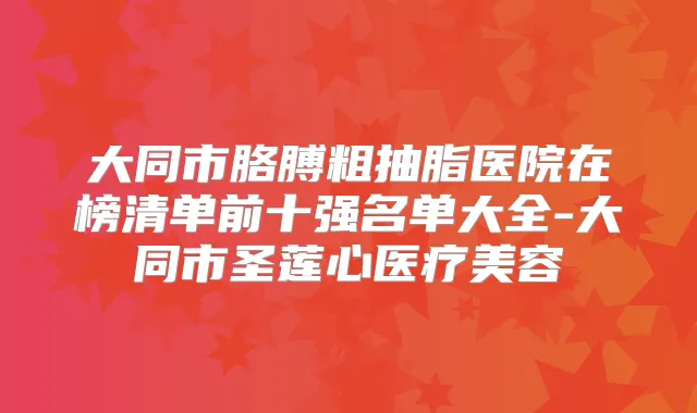 大同市胳膊粗抽脂医院在榜清单前十强名单大全-大同市圣莲心医疗美容