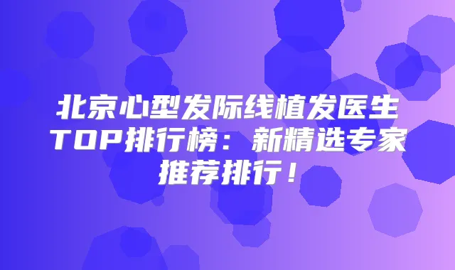 北京心型发际线植发医生TOP排行榜:新精选专家推荐排行!