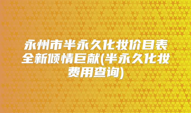 永州市半永久化妆价目表全新倾情巨献(半永久化妆费用查询)