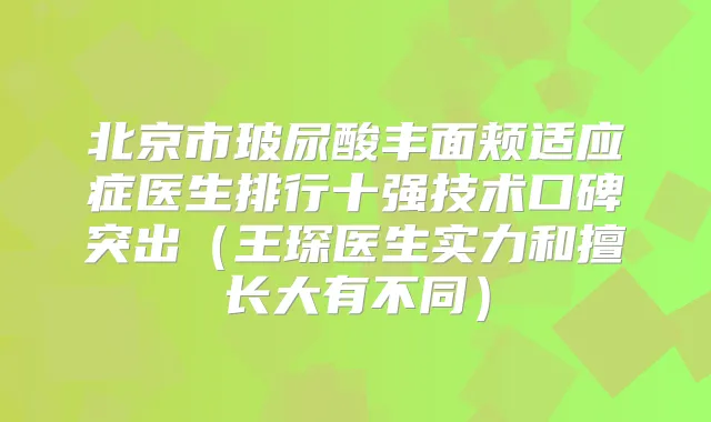 北京市玻尿酸丰面颊适应症医生排行十强技术口碑突出（王琛医生实力和擅长大有不同）