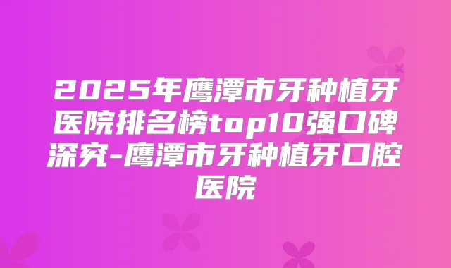 2025年鹰潭市牙种植牙医院排名榜top10强口碑深究-鹰潭市牙种植牙口腔医院