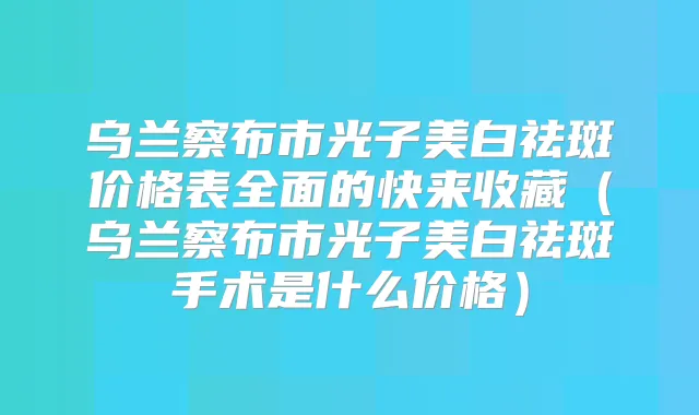 乌兰察布市光子美白祛斑价格表全面的快来收藏(乌兰察布市光子美白祛斑手术是什么价格)