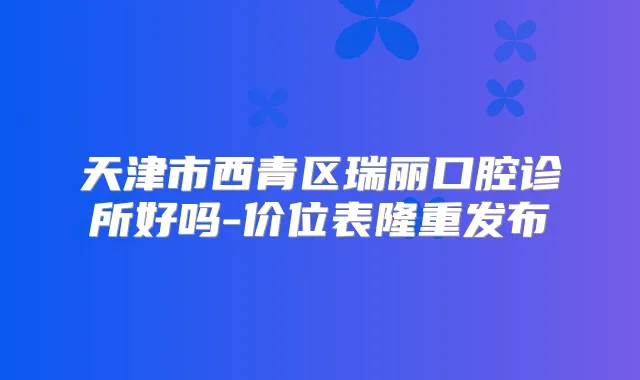 天津市西青区瑞丽口腔诊所好吗-价位表隆重发布
