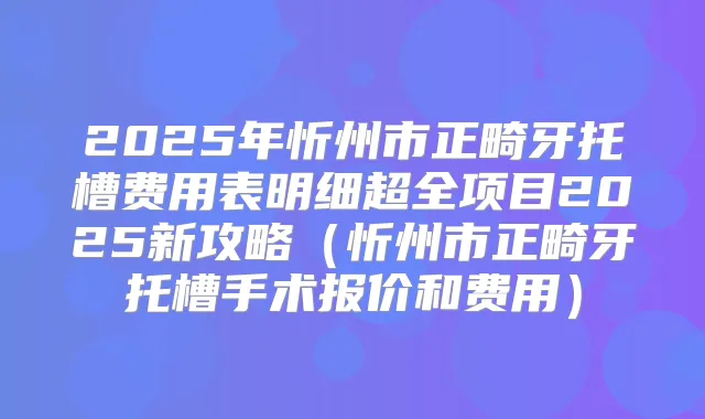 2025年忻州市正畸牙托槽费用表明细超全项目2025新攻略（忻州市正畸牙托槽手术报价和费用）