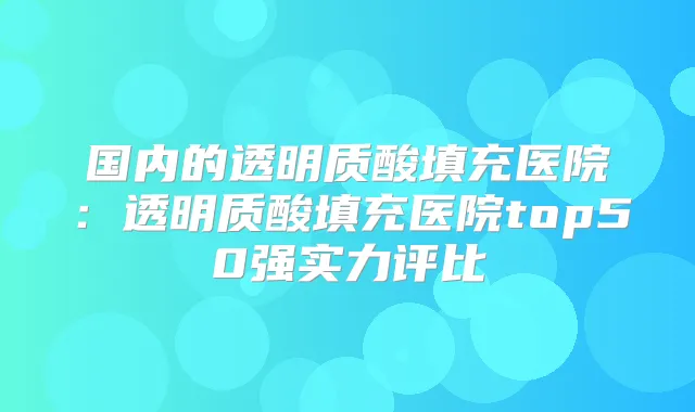 国内的透明质酸填充医院：透明质酸填充医院top50强实力评比