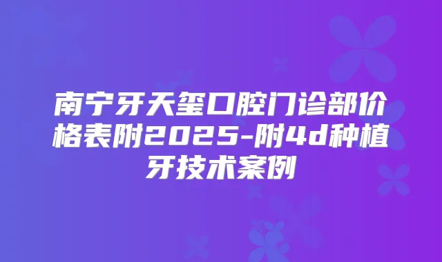 南宁牙天玺口腔门诊部价格表附2025-附4d种植牙技术案例