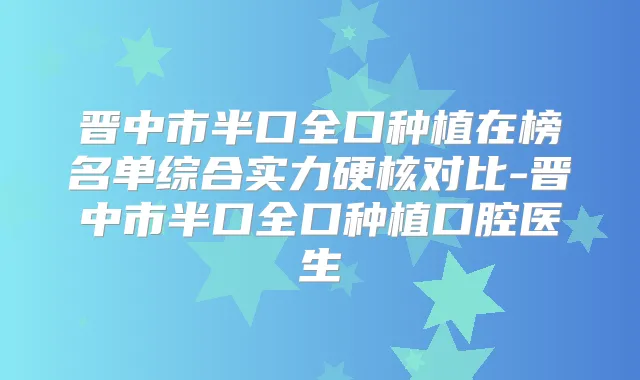 晋中市半口全口种植在榜名单综合实力硬核对比-晋中市半口全口种植口腔医生