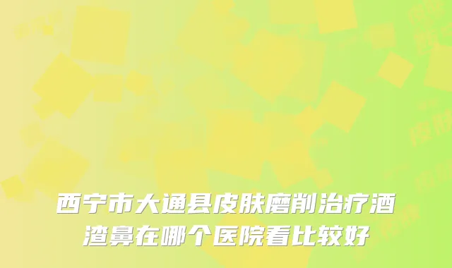 西宁市大通县皮肤磨削酒渣鼻在哪个医院看比较好