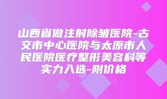 山西省做注射除皱医院-古交市中心医院与太原市人民医院医疗整形美容科等实力入选-附价格