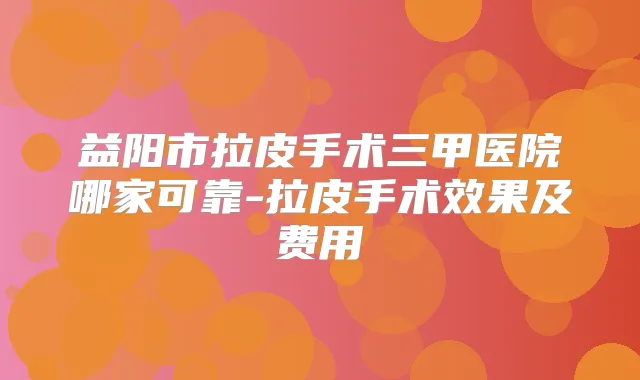 益阳市拉皮手术三甲医院哪家可靠-拉皮手术效果及费用
