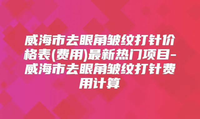 威海市去眼角皱纹打针价格表(费用)新热门项目-威海市去眼角皱纹打针费用计算