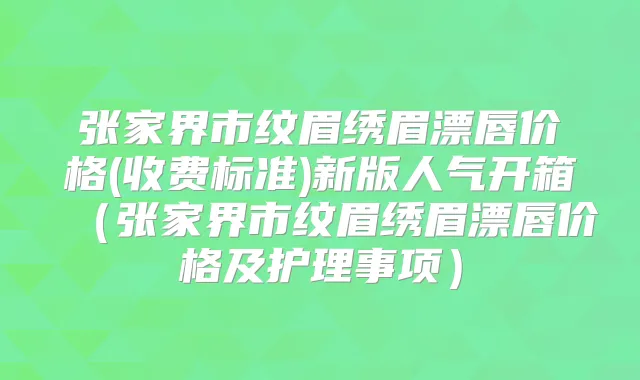 张家界市纹眉绣眉漂唇价格(收费标准)新版人气开箱(张家界市纹眉绣眉漂唇价格及护理事项)