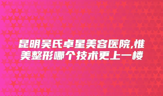 昆明吴氏卓星美容医院,惟美整形哪个技术更上一楼