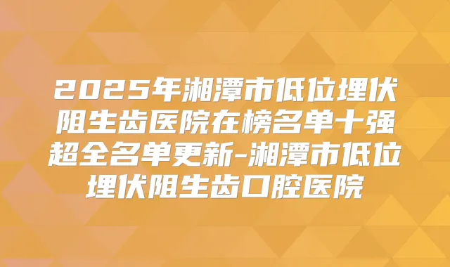 2025年湘潭市低位埋伏阻生齿医院在榜名单十强超全名单更新-湘潭市低位埋伏阻生齿口腔医院