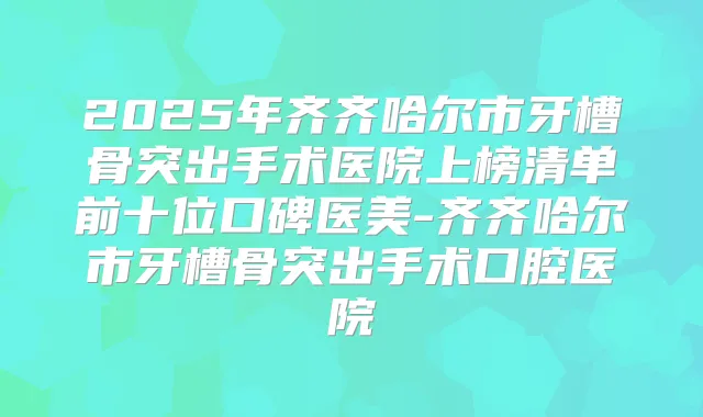 2025年齐齐哈尔市牙槽骨突出手术医院上榜清单前十位口碑医美-齐齐哈尔市牙槽骨突出手术口腔医院