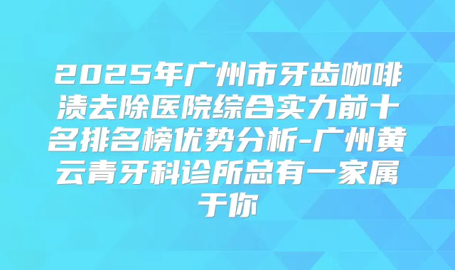 2025年广州市牙齿咖啡渍去除医院综合实力前十名排名榜优势分析-广州黄云青牙科诊所总有一家属于你