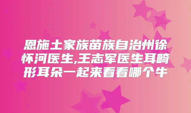 恩施土家族苗族自治州徐怀河医生,王志军医生耳畸形耳朵一起来看看哪个牛