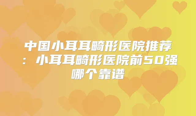 中国小耳耳畸形医院推荐:小耳耳畸形医院前50强哪个靠谱