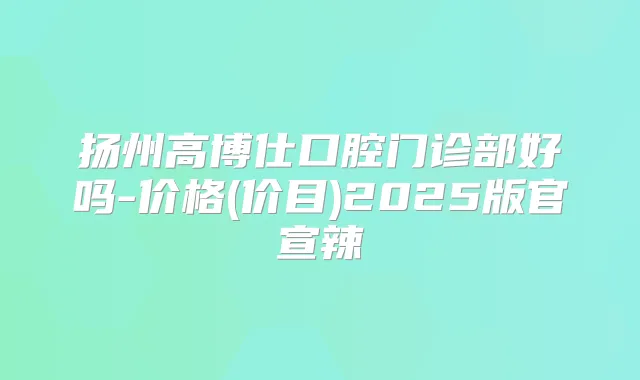 扬州高博仕口腔门诊部好吗-价格(价目)2025版官宣辣