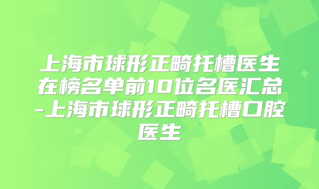 上海市球形正畸托槽医生在榜名单前10位名医汇总-上海市球形正畸托槽口腔医生