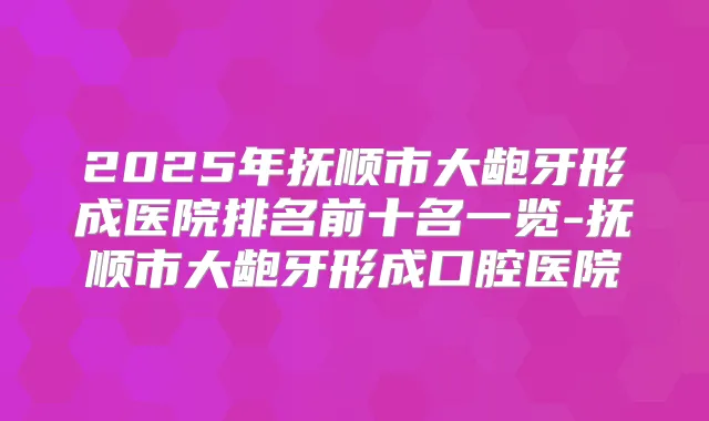 2025年抚顺市大龅牙形成医院排名前十名一览-抚顺市大龅牙形成口腔医院