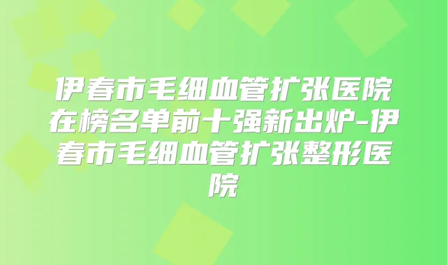 伊春市毛细血管扩张医院在榜名单前十强新出炉-伊春市毛细血管扩张整形医院