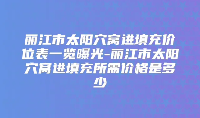 丽江市太阳穴窝进填充价位表一览曝光-丽江市太阳穴窝进填充所需价格是多少