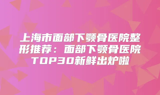 上海市面部下颚骨医院整形推荐:面部下颚骨医院TOP30新鲜出炉啦