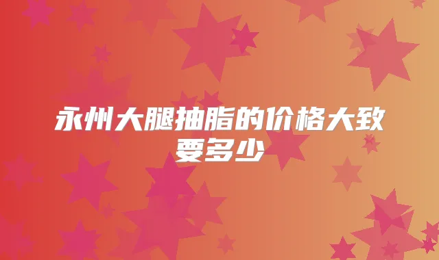 永州大腿抽脂的价格大致要多少