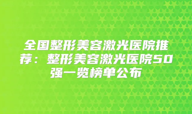 全国整形美容激光医院推荐：整形美容激光医院50强一览榜单公布
