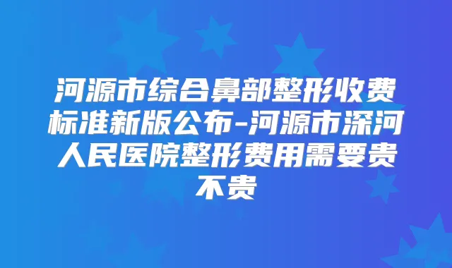 河源市综合鼻部整形收费标准新版公布-河源市深河人民医院整形费用需要贵不贵