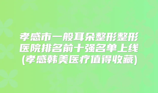 孝感市一般耳朵整形整形医院排名前十强名单上线(孝感韩美医疗值得收藏)