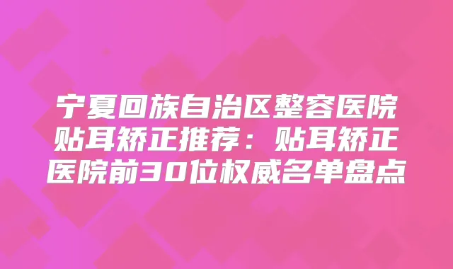 宁夏回族自治区整容医院贴耳矫正推荐：贴耳矫正医院前30位名单盘点