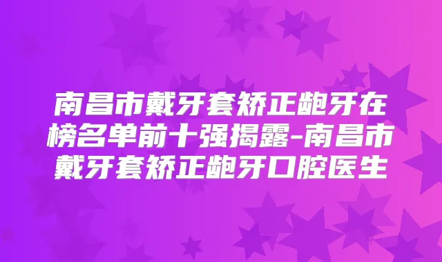 南昌市戴牙套矫正龅牙在榜名单前十强揭露-南昌市戴牙套矫正龅牙口腔医生