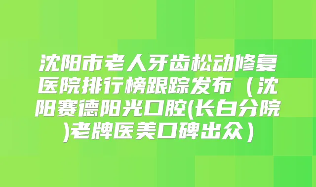 沈阳市老人牙齿松动修复医院排行榜跟踪发布(沈阳赛德阳光口腔(长白分院)老牌医美口碑出众)