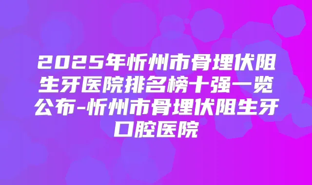 2025年忻州市骨埋伏阻生牙医院排名榜十强一览公布-忻州市骨埋伏阻生牙口腔医院