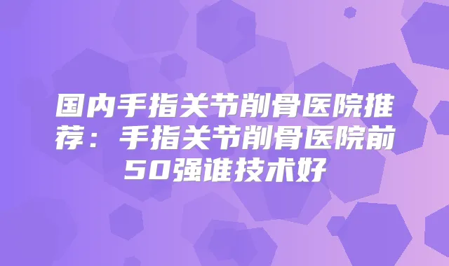 国内手指关节削骨医院推荐：手指关节削骨医院前50强谁技术好