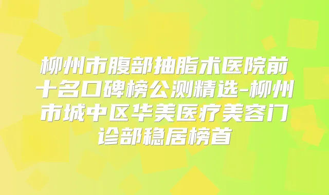 柳州市腹部抽脂术医院前十名口碑榜公测精选-柳州市城中区华美医疗美容门诊部稳居榜首