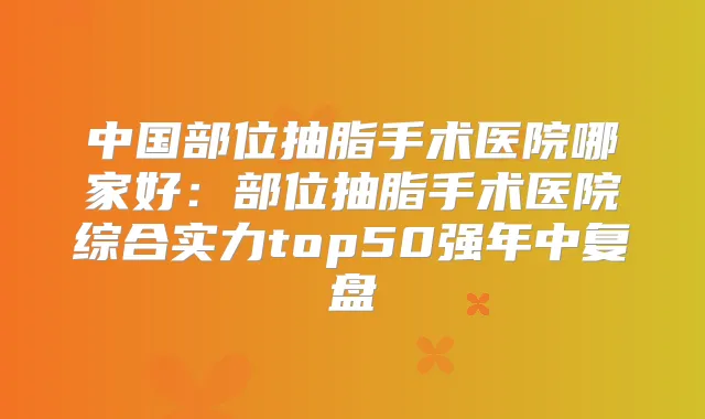 中国部位抽脂手术医院哪家好:部位抽脂手术医院综合实力top50强年中复盘